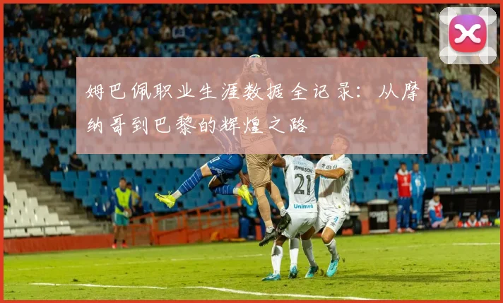 姆巴佩职业生涯数据全记录:从摩纳哥到巴黎的辉煌之路